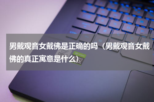 男戴观音女戴佛是正确的吗（男戴观音女戴佛的真正寓意是什么）