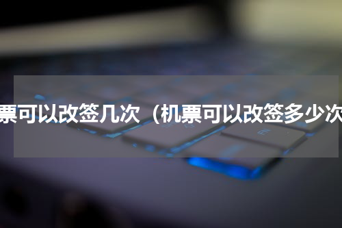 机票可以改签几次（机票可以改签多少次）