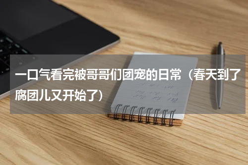 一口气看完被哥哥们团宠的日常（春天到了腐团儿又开始了）