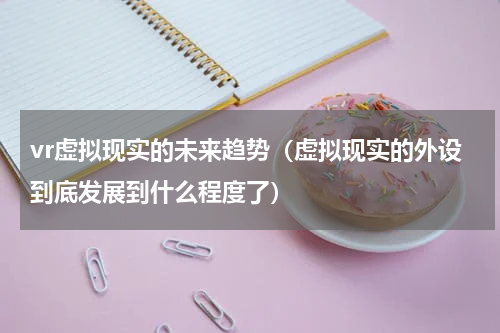 vr虚拟现实的未来趋势（虚拟现实的外设到底发展到什么程度了）
