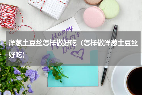 洋葱土豆丝怎样做好吃（怎样做洋葱土豆丝好吃）