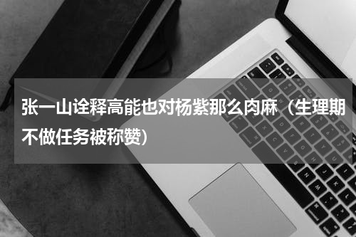 张一山诠释高能也对杨紫那么肉麻（生理期不做任务被称赞）