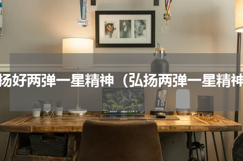 发扬好两弹一星精神（弘扬两弹一星精神）