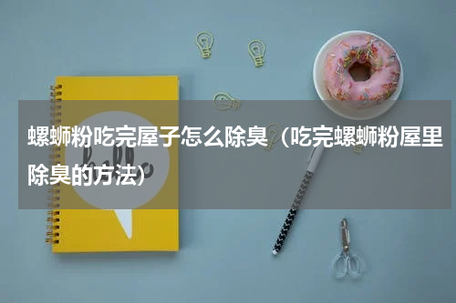 螺蛳粉吃完屋子怎么除臭（吃完螺蛳粉屋里除臭的方法）