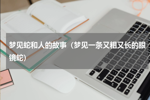 梦见蛇和人的故事（梦见一条又粗又长的眼镜蛇）