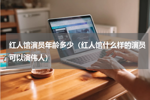 红人馆演员年龄多少（红人馆什么样的演员可以演伟人）