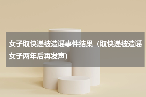 女子取快递被造谣事件结果（取快递被造谣女子两年后再发声）