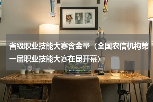 省级职业技能大赛含金量（全国农信机构第一届职业技能大赛在昆开幕）