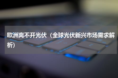 欧洲离不开光伏（全球光伏新兴市场需求解析）