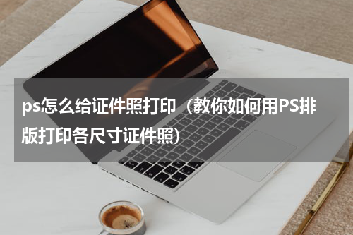 ps怎么给证件照打印（教你如何用PS排版打印各尺寸证件照）