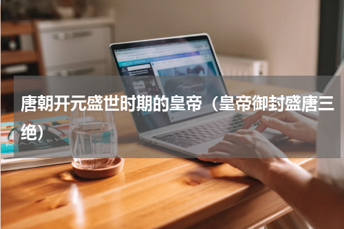 唐朝开元盛世时期的皇帝（皇帝御封盛唐三绝）