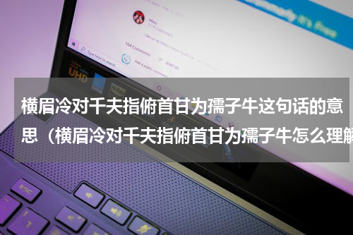 横眉冷对千夫指俯首甘为孺子牛这句话的意思（横眉冷对千夫指俯首甘为孺子牛怎么理解）