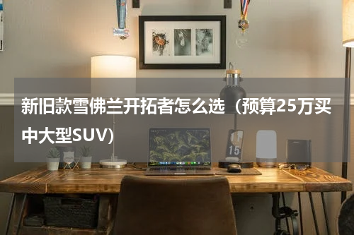 新旧款雪佛兰开拓者怎么选（预算25万买中大型SUV）