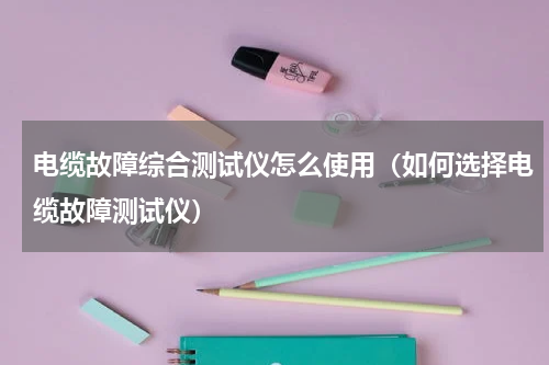 电缆故障综合测试仪怎么使用（如何选择电缆故障测试仪）