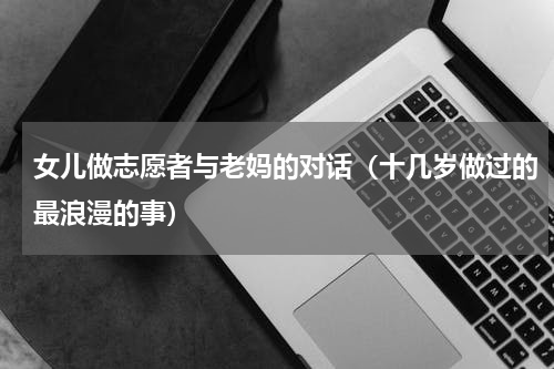 女儿做志愿者与老妈的对话（十几岁做过的最浪漫的事）