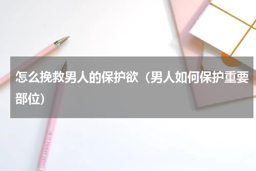 怎么挽救男人的保护欲（男人如何保护重要部位）