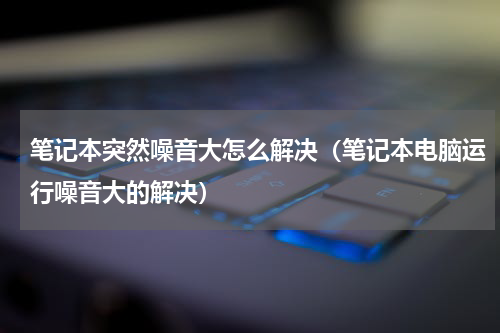 笔记本突然噪音大怎么解决（笔记本电脑运行噪音大的解决）