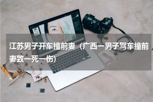 江苏男子开车撞前妻（广西一男子驾车撞前妻致一死一伤）