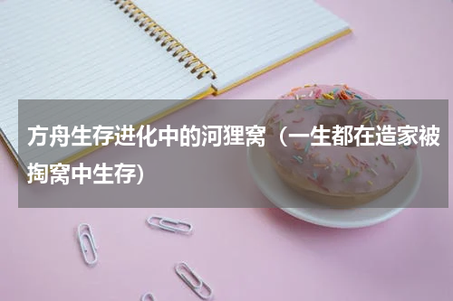 方舟生存进化中的河狸窝（一生都在造家被掏窝中生存）