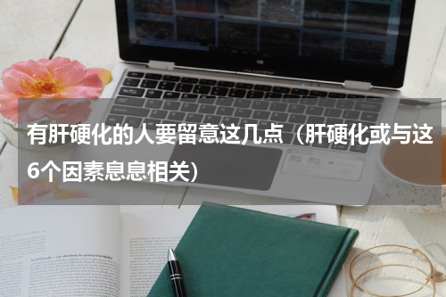 有肝硬化的人要留意这几点（肝硬化或与这6个因素息息相关）