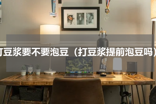 打豆浆要不要泡豆（打豆浆提前泡豆吗）
