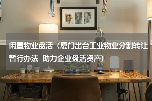 闲置物业盘活（厦门出台工业物业分割转让暂行办法  助力企业盘活资产）