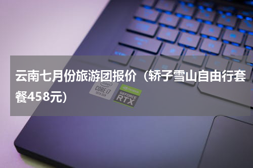 云南七月份旅游团报价（轿子雪山自由行套餐458元）