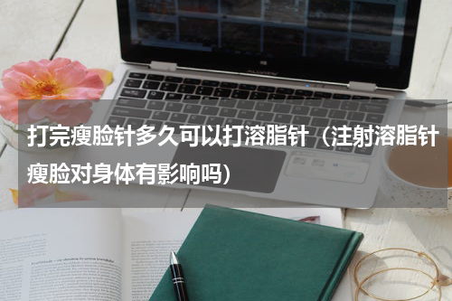 打完瘦脸针多久可以打溶脂针（注射溶脂针瘦脸对身体有影响吗）