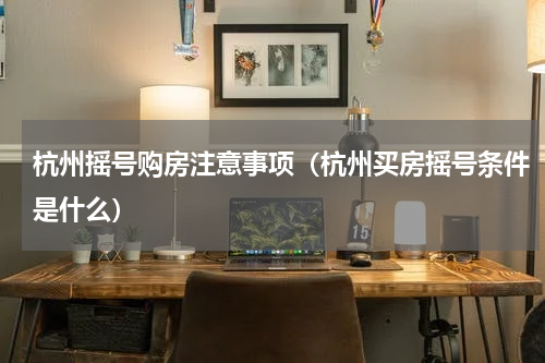 杭州摇号购房注意事项（杭州买房摇号条件是什么）