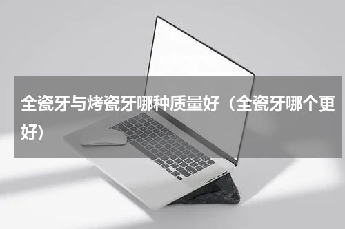 全瓷牙与烤瓷牙哪种质量好（全瓷牙哪个更好）