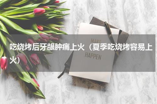 吃烧烤后牙龈肿痛上火（夏季吃烧烤容易上火）