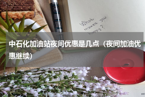 中石化加油站夜间优惠是几点（夜间加油优惠继续）