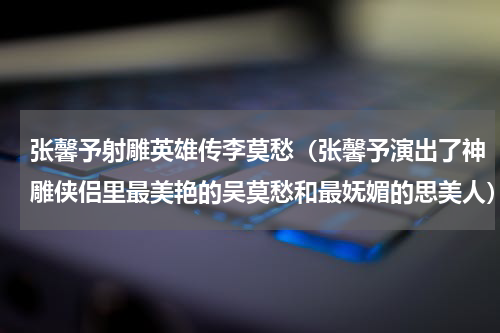 张馨予射雕英雄传李莫愁（张馨予演出了神雕侠侣里最美艳的吴莫愁和最妩媚的思美人）