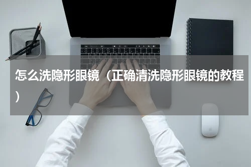 怎么洗隐形眼镜（正确清洗隐形眼镜的教程）