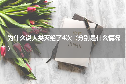 为什么说人类灭绝了4次（分别是什么情况）