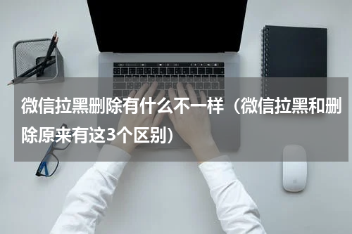 微信拉黑删除有什么不一样（微信拉黑和删除原来有这3个区别）