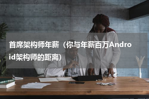 首席架构师年薪（你与年薪百万Android架构师的距离）
