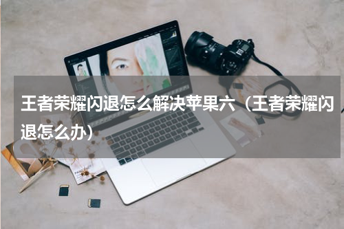 王者荣耀闪退怎么解决苹果六（王者荣耀闪退怎么办）