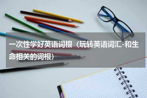 一次性学好英语词根（玩转英语词汇-和生命相关的词根）