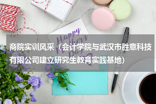 商院实训风采（会计学院与武汉市胜意科技有限公司建立研究生教育实践基地）
