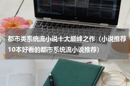 都市类系统流小说十大巅峰之作（小说推荐10本好看的都市系统流小说推荐）