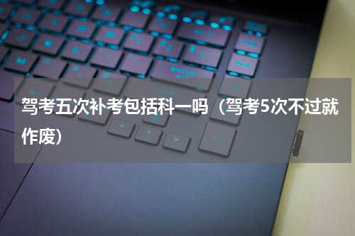 驾考五次补考包括科一吗（驾考5次不过就作废）