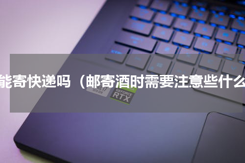 酒能寄快递吗（邮寄酒时需要注意些什么）