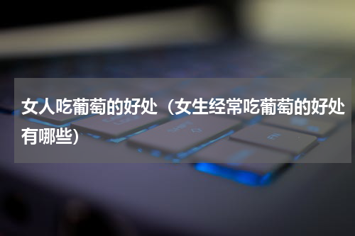 女人吃葡萄的好处（女生经常吃葡萄的好处有哪些）