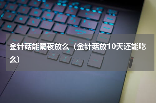 金针菇能隔夜放么（金针菇放10天还能吃么）
