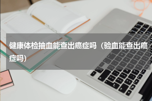 健康体检抽血能查出癌症吗（验血能查出癌症吗）