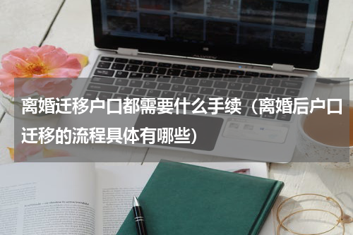 离婚迁移户口都需要什么手续（离婚后户口迁移的流程具体有哪些）