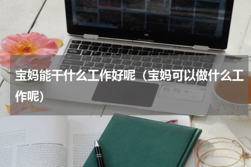 宝妈能干什么工作好呢（宝妈可以做什么工作呢）