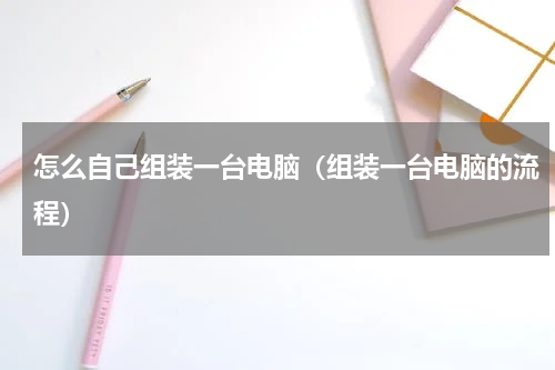 怎么自己组装一台电脑（组装一台电脑的流程）