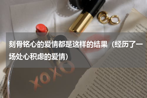 刻骨铭心的爱情都是这样的结果（经历了一场处心积虑的爱情）